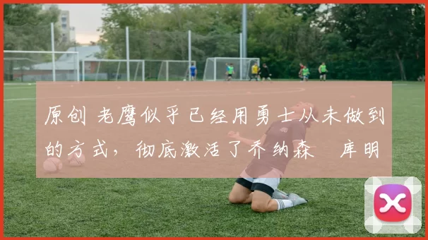 原创 老鹰似乎已经用勇士从未做到的方式,彻底激活了乔纳森・库明加