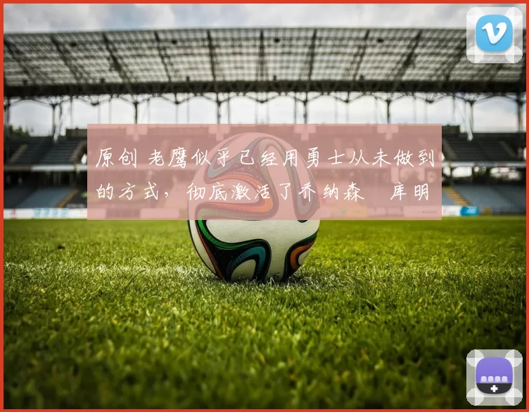 原创 老鹰似乎已经用勇士从未做到的方式，彻底激活了乔纳森・库明加