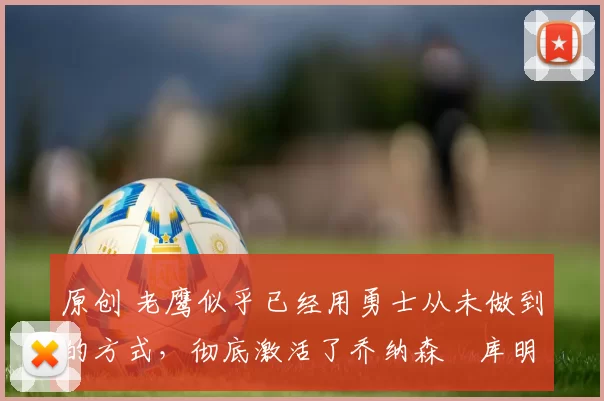 原创 老鹰似乎已经用勇士从未做到的方式，彻底激活了乔纳森・库明加