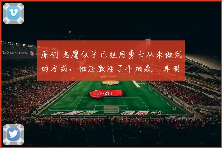 原创 老鹰似乎已经用勇士从未做到的方式，彻底激活了乔纳森・库明加