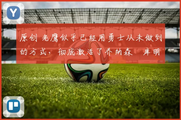 原创 老鹰似乎已经用勇士从未做到的方式，彻底激活了乔纳森・库明加