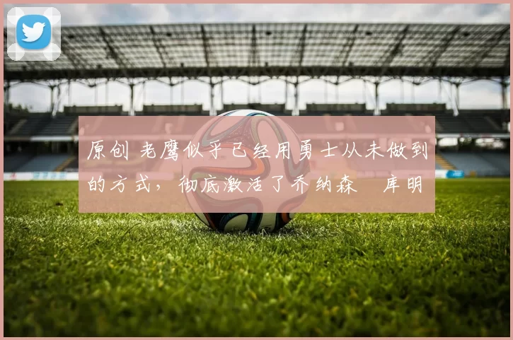 原创 老鹰似乎已经用勇士从未做到的方式，彻底激活了乔纳森・库明加