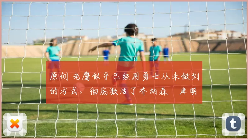 原创 老鹰似乎已经用勇士从未做到的方式，彻底激活了乔纳森・库明加