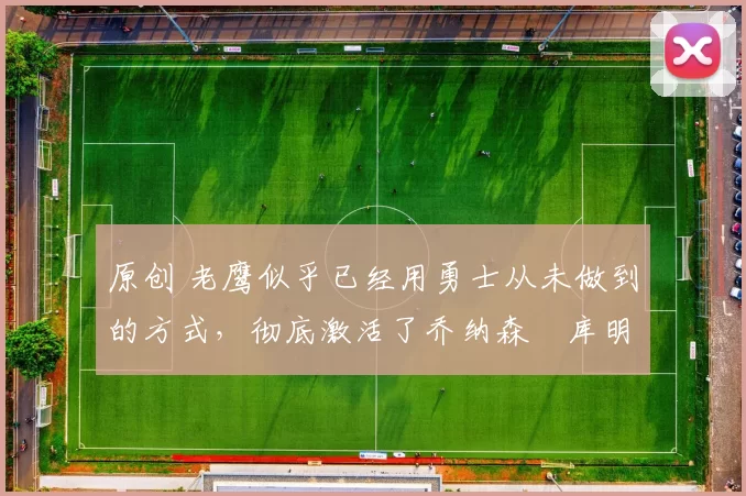 原创 老鹰似乎已经用勇士从未做到的方式,彻底激活了乔纳森・库明加