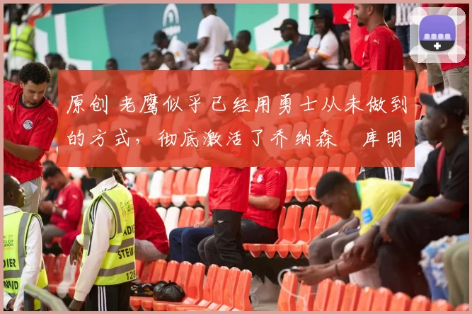 原创 老鹰似乎已经用勇士从未做到的方式，彻底激活了乔纳森・库明加