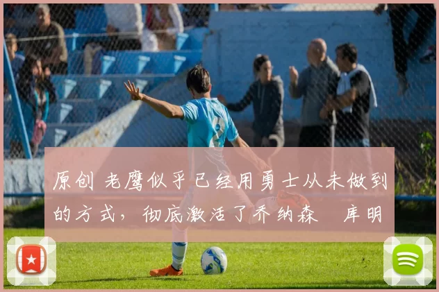 原创 老鹰似乎已经用勇士从未做到的方式，彻底激活了乔纳森・库明加