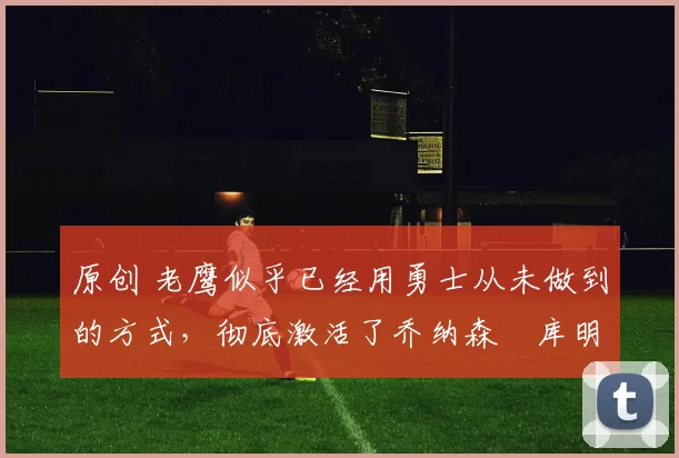 原创 老鹰似乎已经用勇士从未做到的方式，彻底激活了乔纳森・库明加