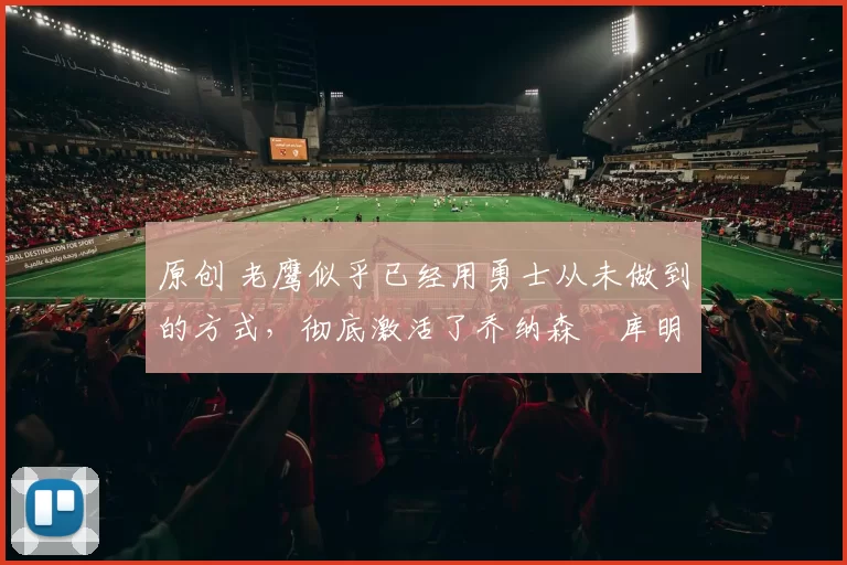 原创 老鹰似乎已经用勇士从未做到的方式，彻底激活了乔纳森・库明加