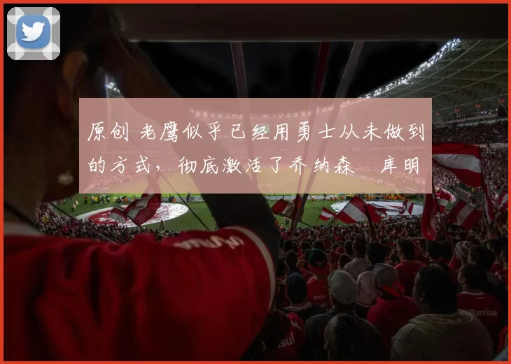 原创 老鹰似乎已经用勇士从未做到的方式,彻底激活了乔纳森・库明加