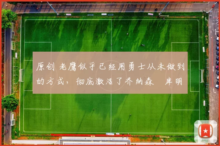 原创 老鹰似乎已经用勇士从未做到的方式,彻底激活了乔纳森・库明加