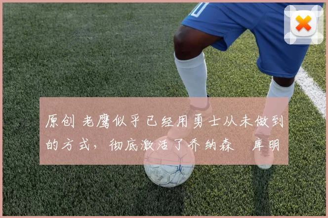 原创 老鹰似乎已经用勇士从未做到的方式，彻底激活了乔纳森・库明加