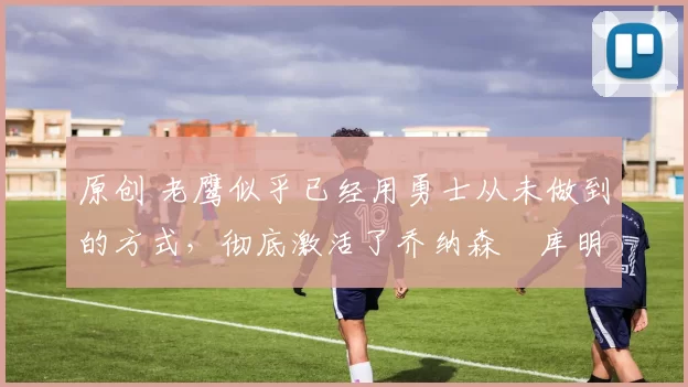 原创 老鹰似乎已经用勇士从未做到的方式，彻底激活了乔纳森・库明加