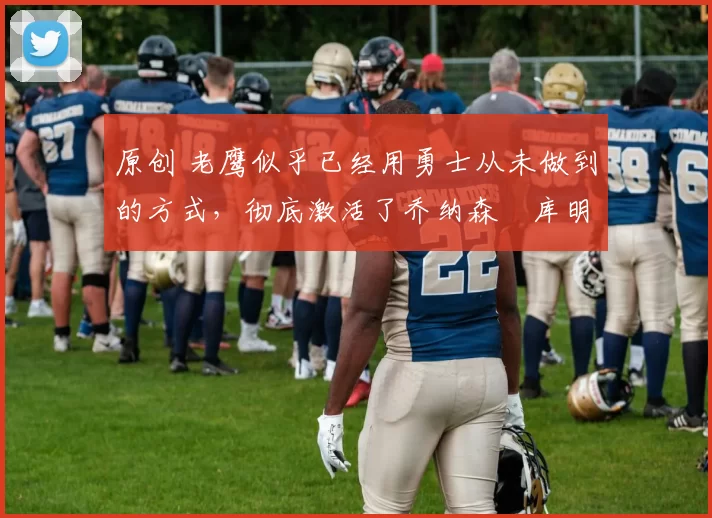 原创 老鹰似乎已经用勇士从未做到的方式，彻底激活了乔纳森・库明加