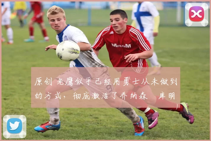 原创 老鹰似乎已经用勇士从未做到的方式，彻底激活了乔纳森・库明加