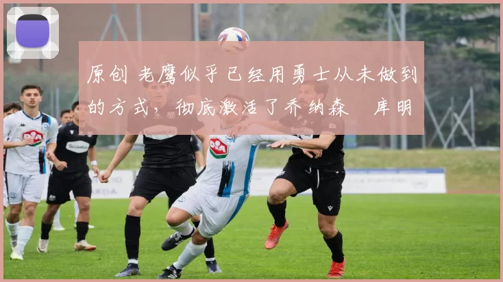 原创 老鹰似乎已经用勇士从未做到的方式，彻底激活了乔纳森・库明加