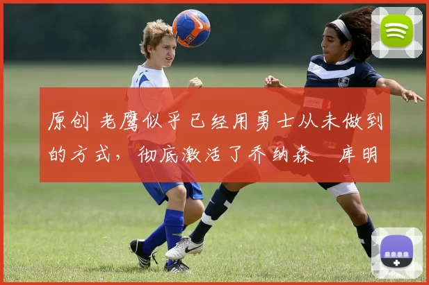 原创 老鹰似乎已经用勇士从未做到的方式，彻底激活了乔纳森・库明加