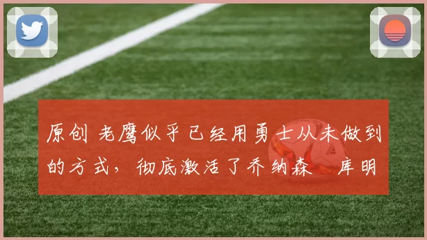 原创 老鹰似乎已经用勇士从未做到的方式,彻底激活了乔纳森・库明加