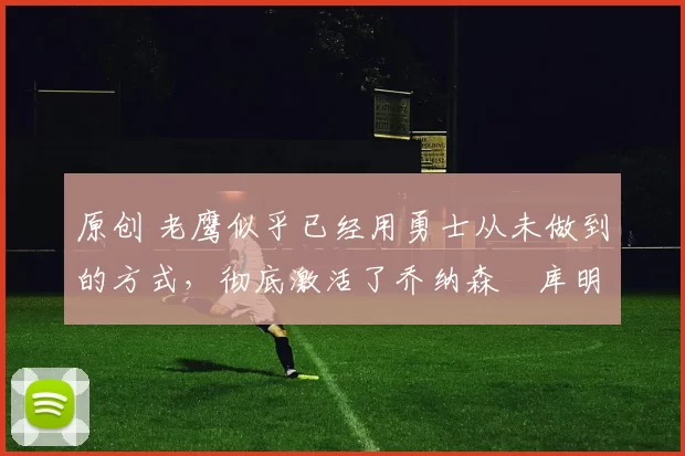 原创 老鹰似乎已经用勇士从未做到的方式，彻底激活了乔纳森・库明加