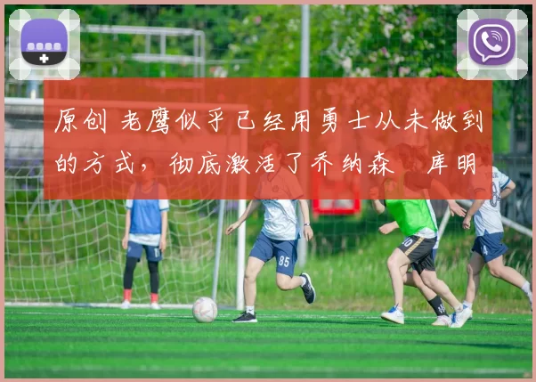 原创 老鹰似乎已经用勇士从未做到的方式，彻底激活了乔纳森・库明加