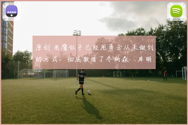 原创 老鹰似乎已经用勇士从未做到的方式,彻底激活了乔纳森・库明加