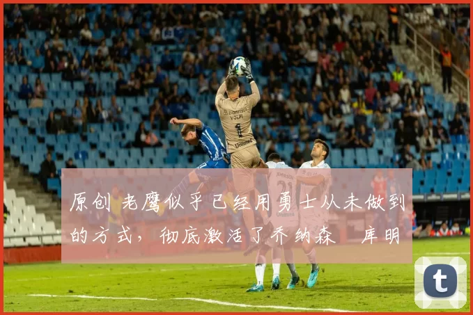 原创 老鹰似乎已经用勇士从未做到的方式,彻底激活了乔纳森・库明加