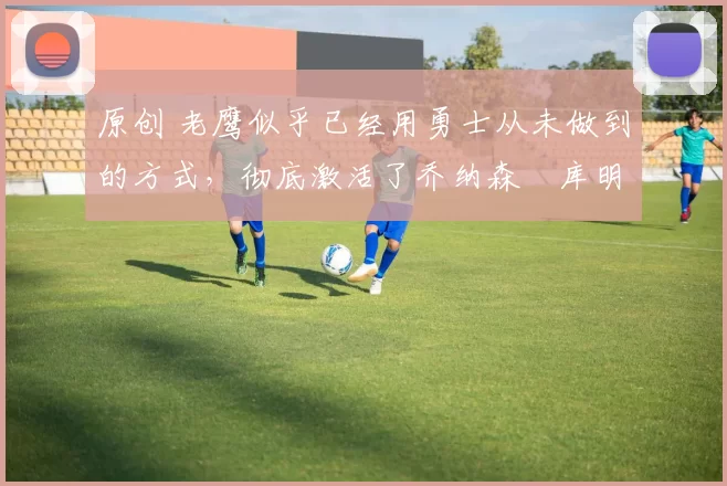 原创 老鹰似乎已经用勇士从未做到的方式，彻底激活了乔纳森・库明加