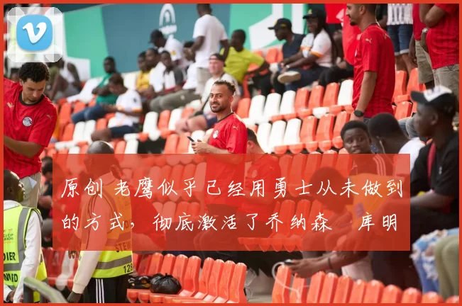 原创 老鹰似乎已经用勇士从未做到的方式,彻底激活了乔纳森・库明加