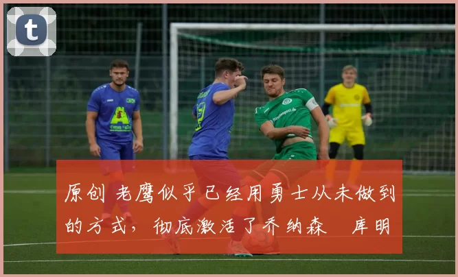 原创 老鹰似乎已经用勇士从未做到的方式,彻底激活了乔纳森・库明加
