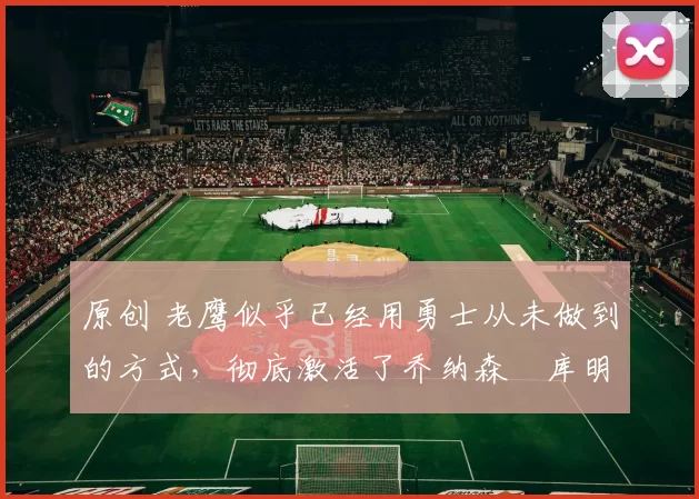 原创 老鹰似乎已经用勇士从未做到的方式,彻底激活了乔纳森・库明加