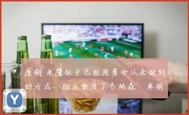 原创 老鹰似乎已经用勇士从未做到的方式，彻底激活了乔纳森・库明加