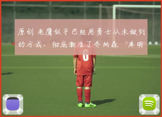 原创 老鹰似乎已经用勇士从未做到的方式,彻底激活了乔纳森・库明加