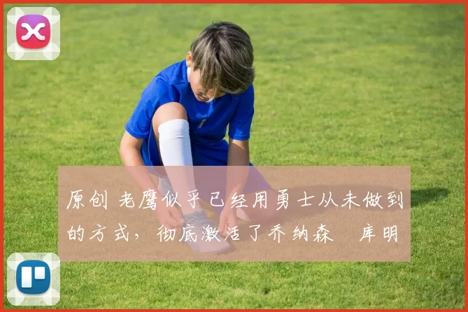 原创 老鹰似乎已经用勇士从未做到的方式，彻底激活了乔纳森・库明加