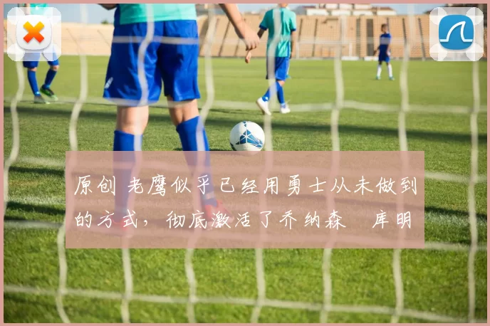 原创 老鹰似乎已经用勇士从未做到的方式，彻底激活了乔纳森・库明加