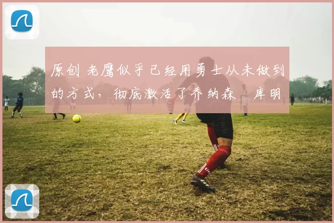 原创 老鹰似乎已经用勇士从未做到的方式，彻底激活了乔纳森・库明加