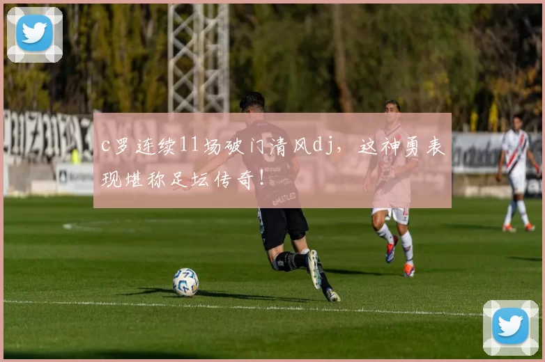 c罗连续11场破门清风dj，这神勇表现堪称足坛传奇！