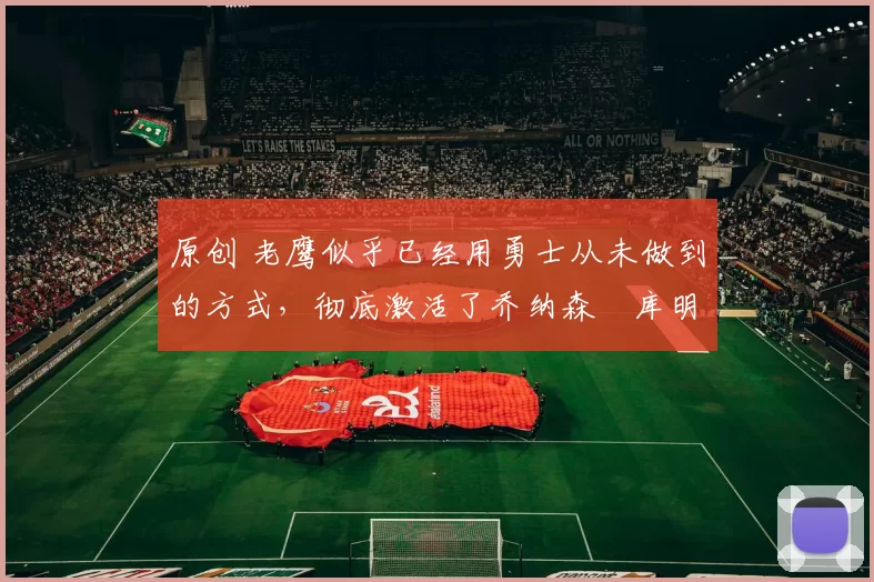 原创 老鹰似乎已经用勇士从未做到的方式,彻底激活了乔纳森・库明加