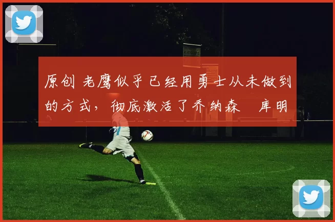 原创 老鹰似乎已经用勇士从未做到的方式，彻底激活了乔纳森・库明加