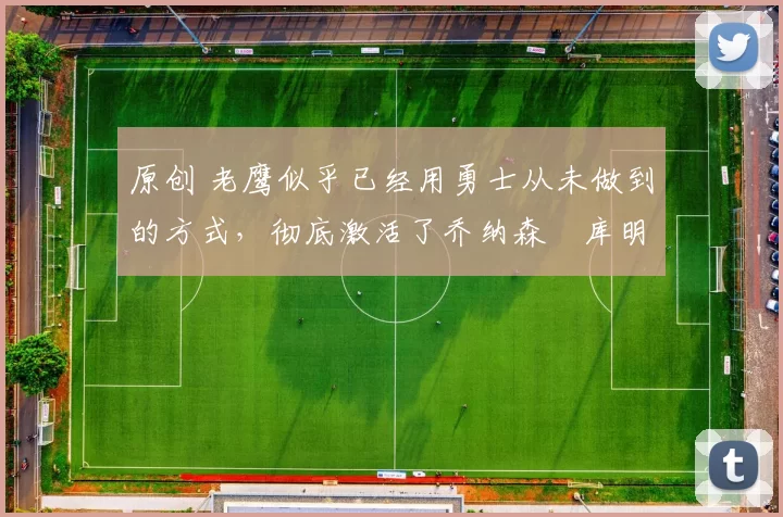 原创 老鹰似乎已经用勇士从未做到的方式，彻底激活了乔纳森・库明加