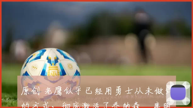 原创 老鹰似乎已经用勇士从未做到的方式，彻底激活了乔纳森・库明加