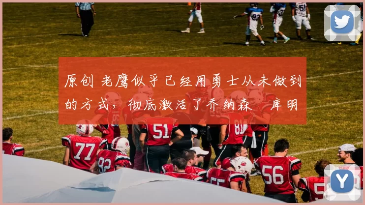 原创 老鹰似乎已经用勇士从未做到的方式，彻底激活了乔纳森・库明加