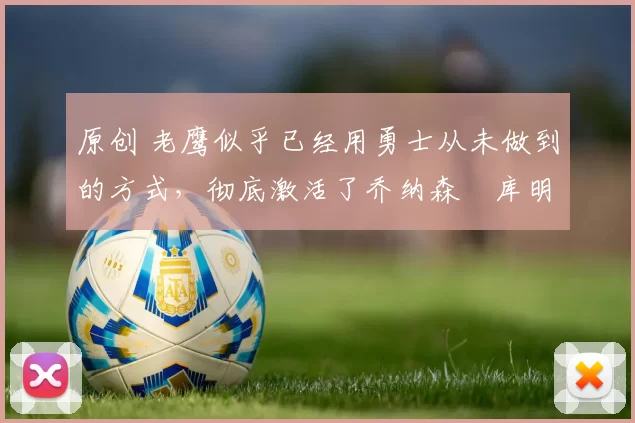 原创 老鹰似乎已经用勇士从未做到的方式,彻底激活了乔纳森・库明加