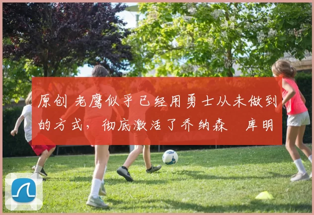 原创 老鹰似乎已经用勇士从未做到的方式,彻底激活了乔纳森・库明加