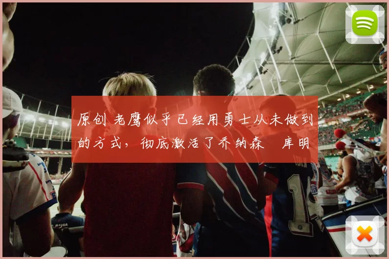 原创 老鹰似乎已经用勇士从未做到的方式，彻底激活了乔纳森・库明加