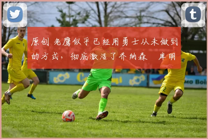 原创 老鹰似乎已经用勇士从未做到的方式，彻底激活了乔纳森・库明加