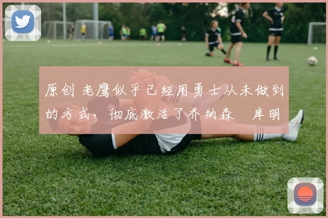 原创 老鹰似乎已经用勇士从未做到的方式，彻底激活了乔纳森・库明加