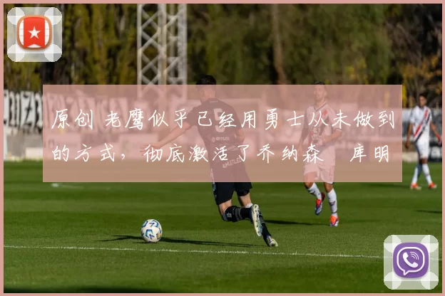 原创 老鹰似乎已经用勇士从未做到的方式，彻底激活了乔纳森・库明加