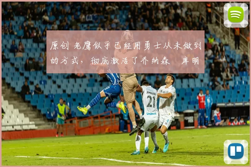 原创 老鹰似乎已经用勇士从未做到的方式,彻底激活了乔纳森・库明加