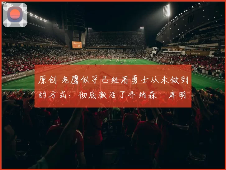 原创 老鹰似乎已经用勇士从未做到的方式，彻底激活了乔纳森・库明加