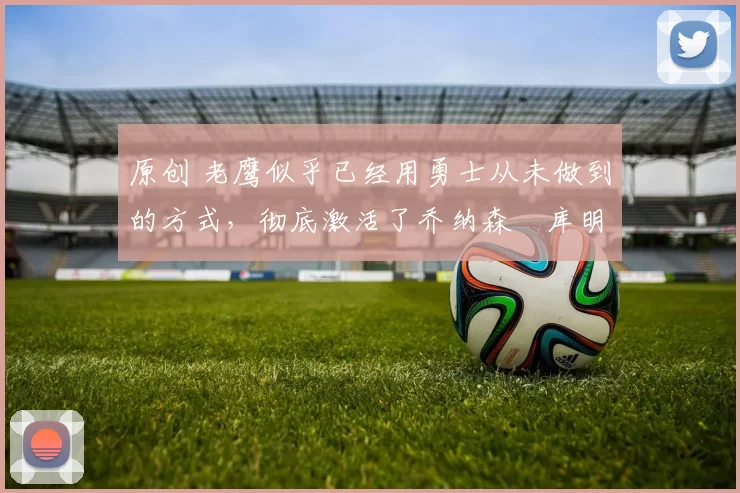 原创 老鹰似乎已经用勇士从未做到的方式,彻底激活了乔纳森・库明加