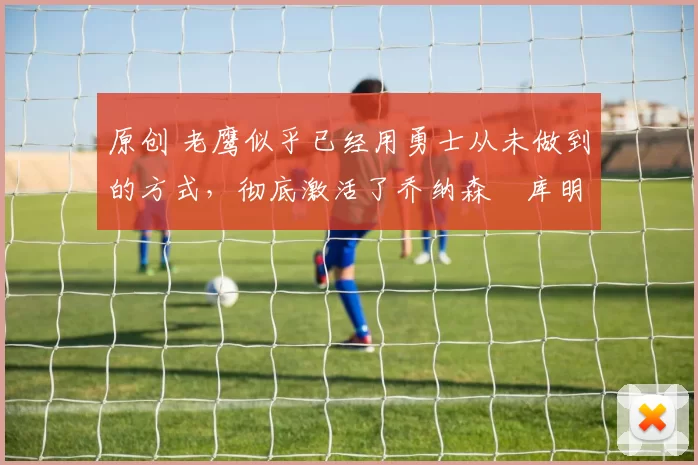 原创 老鹰似乎已经用勇士从未做到的方式，彻底激活了乔纳森・库明加